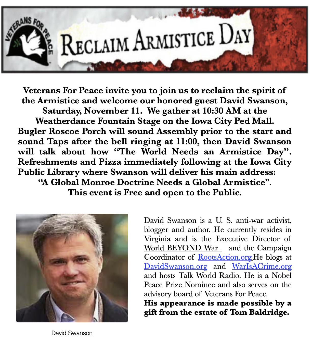 Reclaim Armistice Day. Veterans For Peace invite you to join us to reclaim the spirit of the Armistice and welcome our honored guest David Swanson, Saturday, November 11. We gather at 10:30 AM at the Weatherdance Fountain Stage on the Iowa City Ped Mall. Bugler Roscoe Porch will sound Assembly prior to the start and sound Taps after the bell ringing at 11:00, then David Swanson will talk about how “The World Needs an Armistice Day”. Refreshments and Pizza immediately following at the Iowa City Public Library where Swanson will deliver his main address: “A Global Monroe Doctrine Needs a Global Armistice”. This event is Free and open to the Public. David Swanson is a U. S. anti-war activist, blogger and author. He currently resides in Virginia and is the Executive Director of World BEYOND War and the Campaign Coordinator of RootsAction.org. He blogs at DavidSwanson.org and WarIsACrime.org and hosts Talk World Radio. He is a Nobel Peace Prize Nominee and also serves on the advisory board of Veterans For Peace. His appearance is made possible by a gift from the estate of Tom Baldridge.